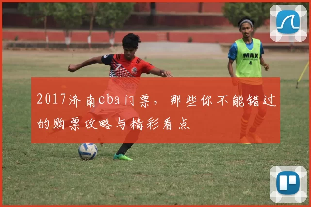 2017济南cba门票，那些你不能错过的购票攻略与精彩看点
